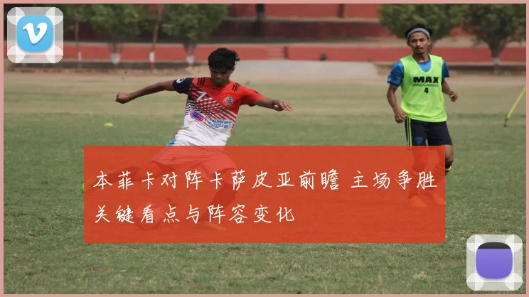 本菲卡对阵卡萨皮亚前瞻 主场争胜关键看点与阵容变化