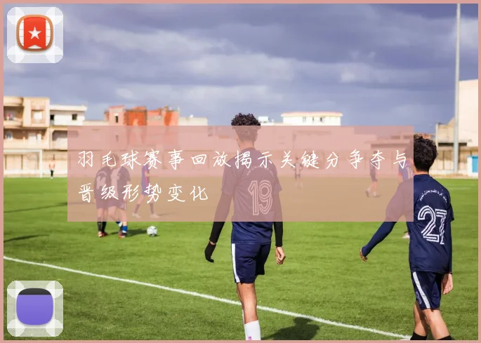 羽毛球赛事回放揭示关键分争夺与晋级形势变化