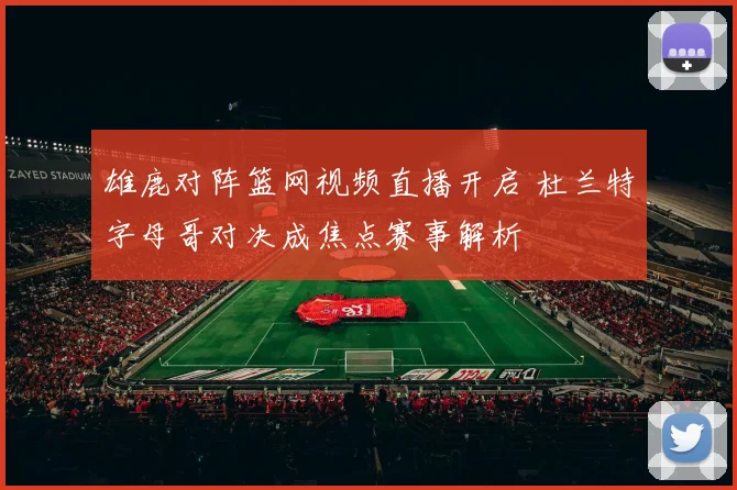 雄鹿对阵篮网视频直播开启 杜兰特字母哥对决成焦点赛事解析