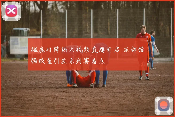 雄鹿对阵热火视频直播开启 东部强强较量引发系列赛看点