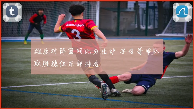 雄鹿对阵篮网比分出炉 字母哥率队取胜稳住东部排名