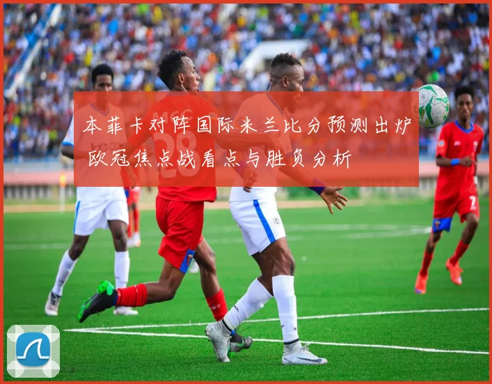 本菲卡对阵国际米兰比分预测出炉 欧冠焦点战看点与胜负分析