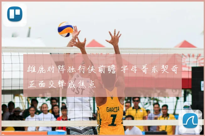 雄鹿对阵独行侠前瞻 字母哥东契奇正面交锋成焦点