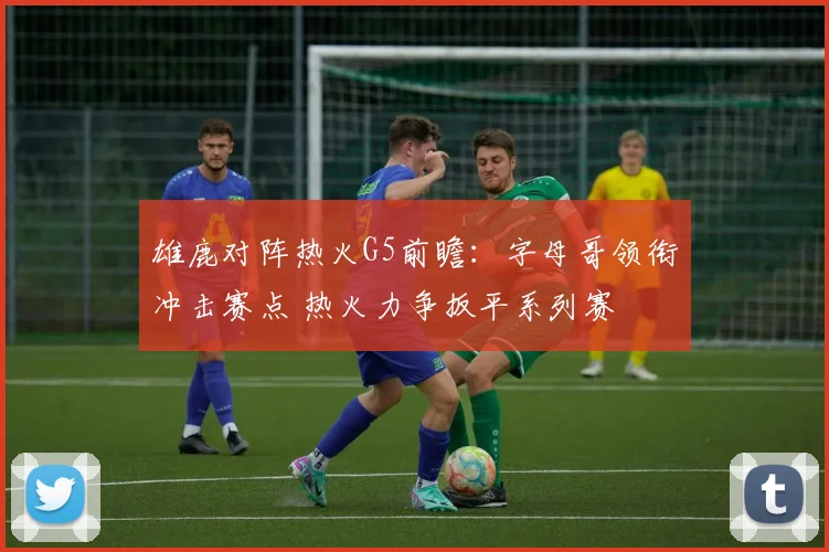 雄鹿对阵热火G5前瞻:字母哥领衔冲击赛点 热火力争扳平系列赛