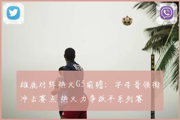 雄鹿对阵热火G5前瞻：字母哥领衔冲击赛点 热火力争扳平系列赛