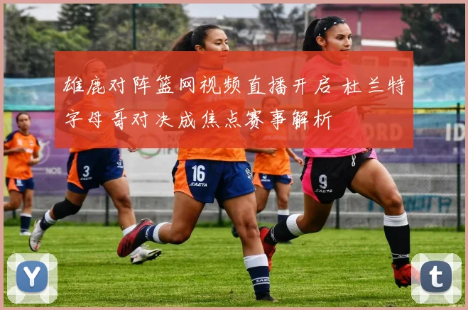 雄鹿对阵篮网视频直播开启 杜兰特字母哥对决成焦点赛事解析