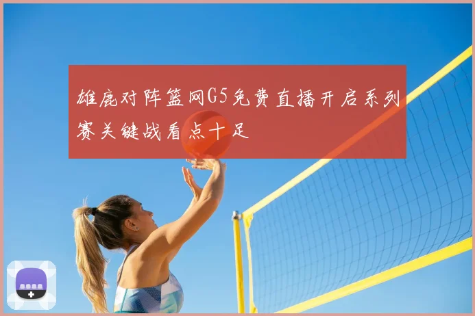 雄鹿对阵篮网G5免费直播开启系列赛关键战看点十足