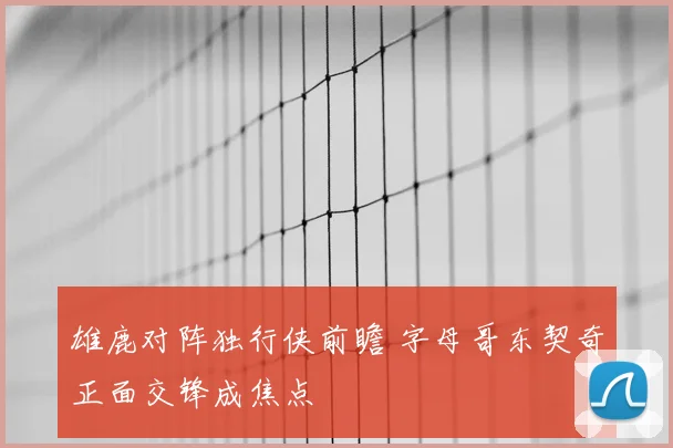 雄鹿对阵独行侠前瞻 字母哥东契奇正面交锋成焦点