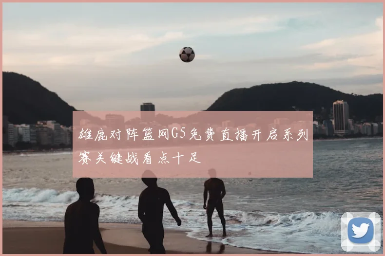 雄鹿对阵篮网G5免费直播开启系列赛关键战看点十足