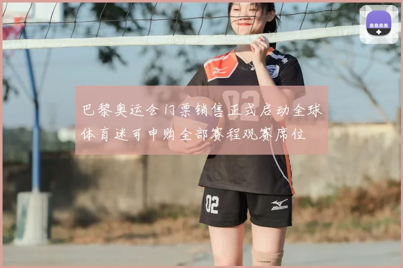 巴黎奥运会门票销售正式启动全球体育迷可申购全部赛程观赛席位