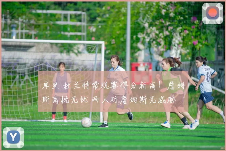 库里 杜兰特常规赛得分新高!詹姆斯高枕无忧 两人对詹姆斯无威胁