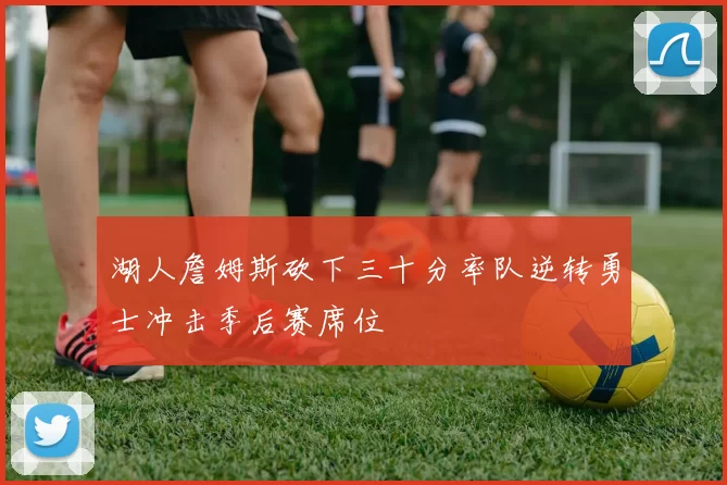 湖人詹姆斯砍下三十分率队逆转勇士冲击季后赛席位