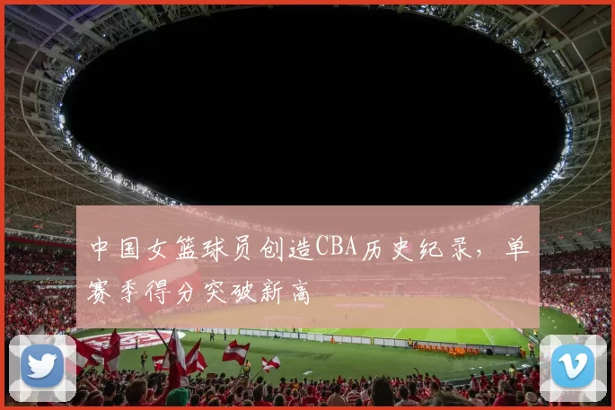 中国女篮球员创造CBA历史纪录，单赛季得分突破新高
