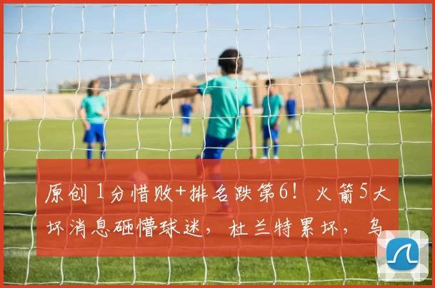 原创 1分惜败+排名跌第6！火箭5大坏消息砸懵球迷，杜兰特累坏，乌度卡惹众怒