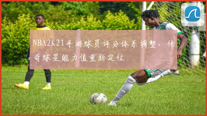 NBA2K21手游球员评分体系调整，传奇球星能力值重新定位