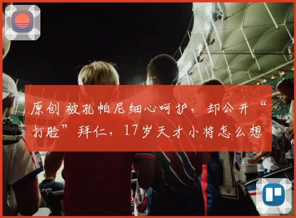 原创 被孔帕尼细心呵护，却公开“打脸”拜仁，17岁天才小将怎么想的