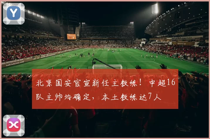 北京国安官宣新任主教练！中超16队主帅均确定，本土教练达7人