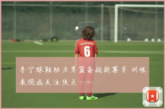 李宁球鞋助力男篮备战新赛季 训练表现成关注焦点