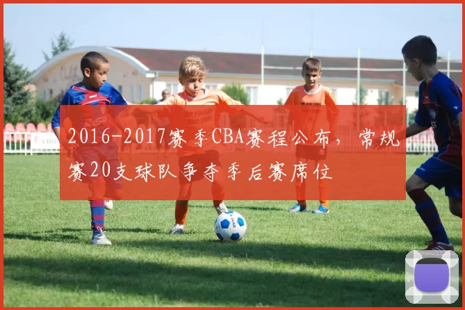 2016-2017赛季CBA赛程公布，常规赛20支球队争夺季后赛席位