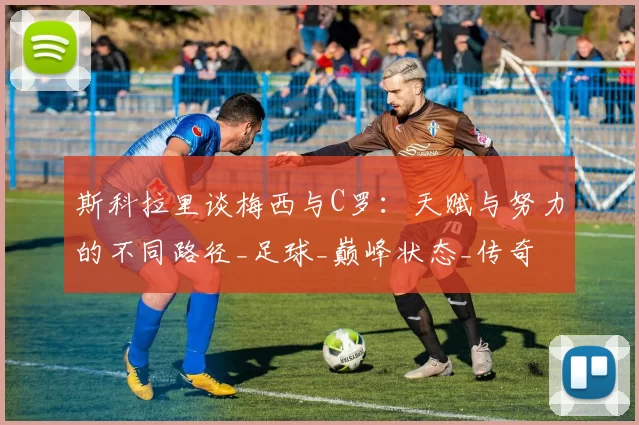 斯科拉里谈梅西与C罗：天赋与努力的不同路径_足球_巅峰状态_传奇