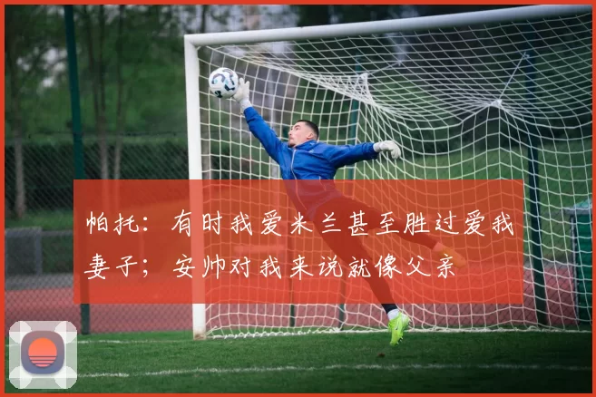 帕托：有时我爱米兰甚至胜过爱我妻子；安帅对我来说就像父亲