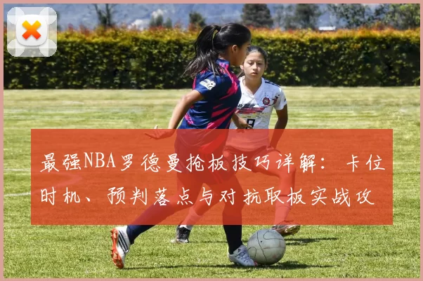 最强NBA罗德曼抢板技巧详解:卡位时机、预判落点与对抗取板实战攻略