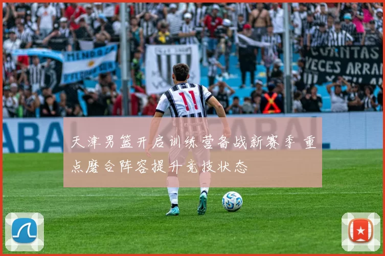 天津男篮开启训练营备战新赛季 重点磨合阵容提升竞技状态