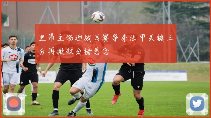 里昂主场迎战马赛争夺法甲关键三分再掀积分榜悬念