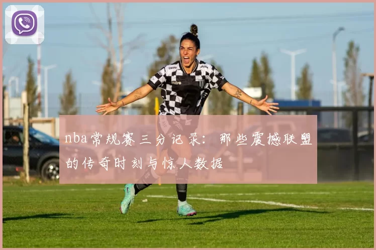 nba常规赛三分记录：那些震撼联盟的传奇时刻与惊人数据