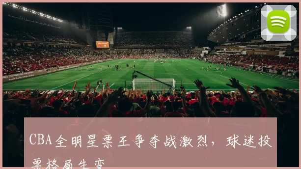 CBA全明星票王争夺战激烈,球迷投票格局生变