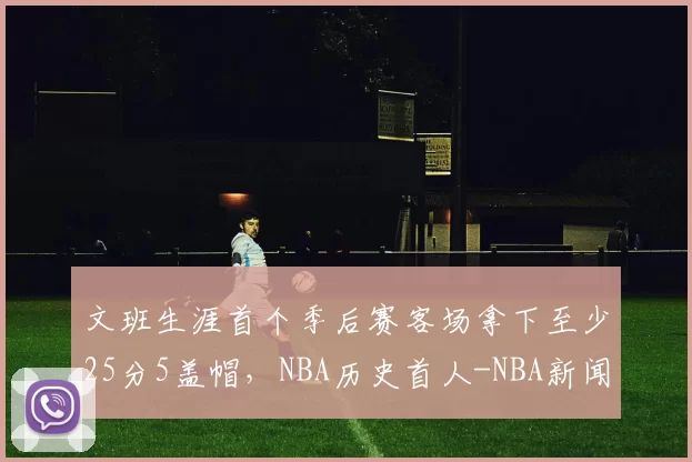 文班生涯首个季后赛客场拿下至少25分5盖帽，NBA历史首人-NBA新闻