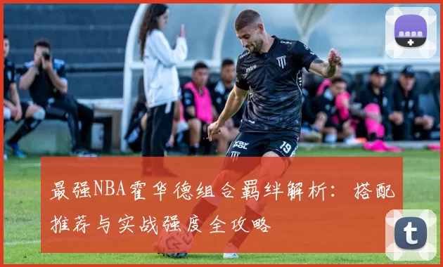 最强NBA霍华德组合羁绊解析：搭配推荐与实战强度全攻略
