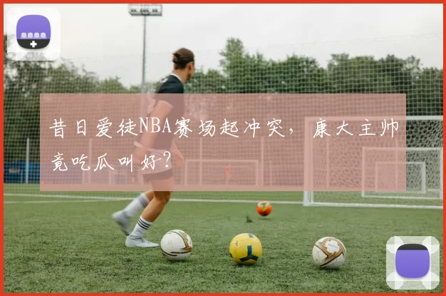 昔日爱徒NBA赛场起冲突，康大主帅竟吃瓜叫好？