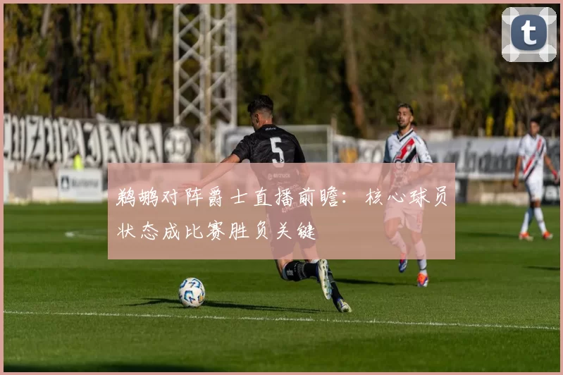 鹈鹕对阵爵士直播前瞻：核心球员状态成比赛胜负关键