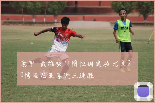 意甲-戴维破门图拉姆建功 尤文2-0博洛尼亚喜迎三连胜