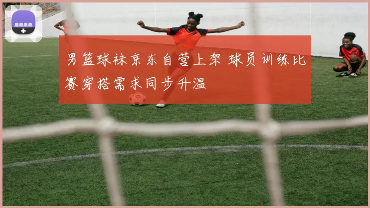 男篮球袜京东自营上架 球员训练比赛穿搭需求同步升温