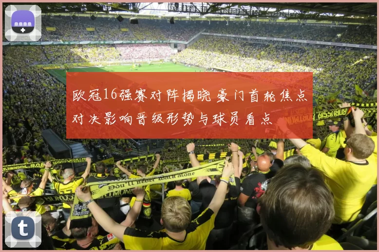 欧冠16强赛对阵揭晓 豪门首轮焦点对决影响晋级形势与球员看点