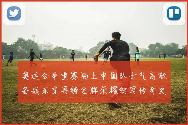 奥运会举重赛场上中国队士气高涨备战东京再铸金牌荣耀续写传奇史