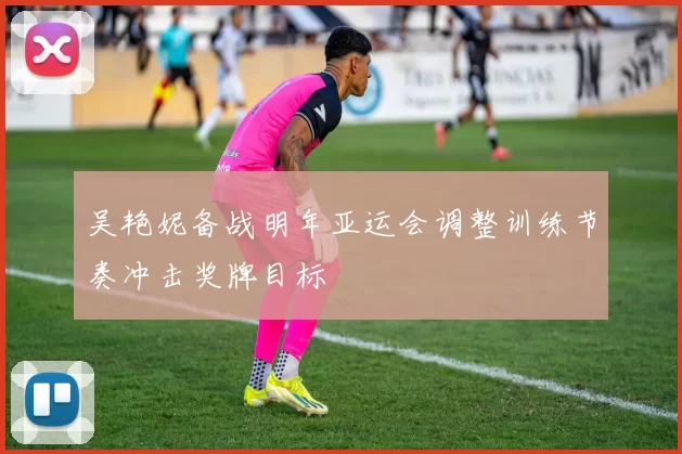 吴艳妮备战明年亚运会调整训练节奏冲击奖牌目标