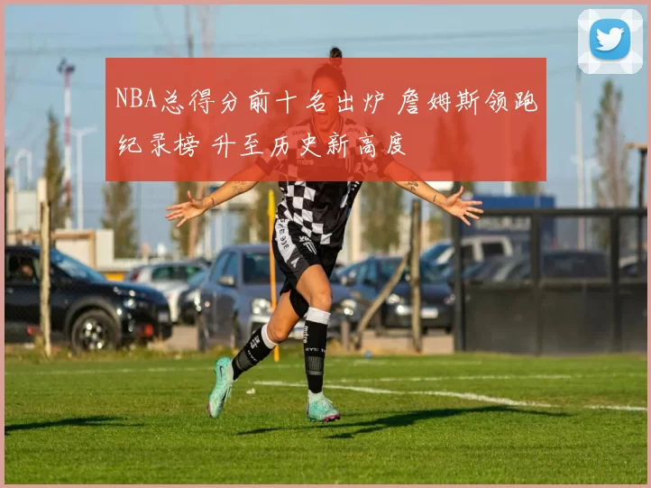 NBA总得分前十名出炉 詹姆斯领跑纪录榜 升至历史新高度