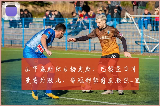 法甲最新积分榜更新：巴黎圣日耳曼意外败北，争冠形势愈发激烈_里昂_比赛_联赛