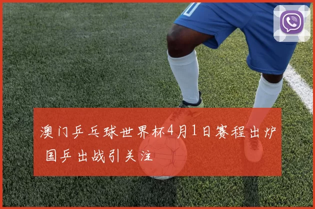 澳门乒乓球世界杯4月1日赛程出炉 国乒出战引关注