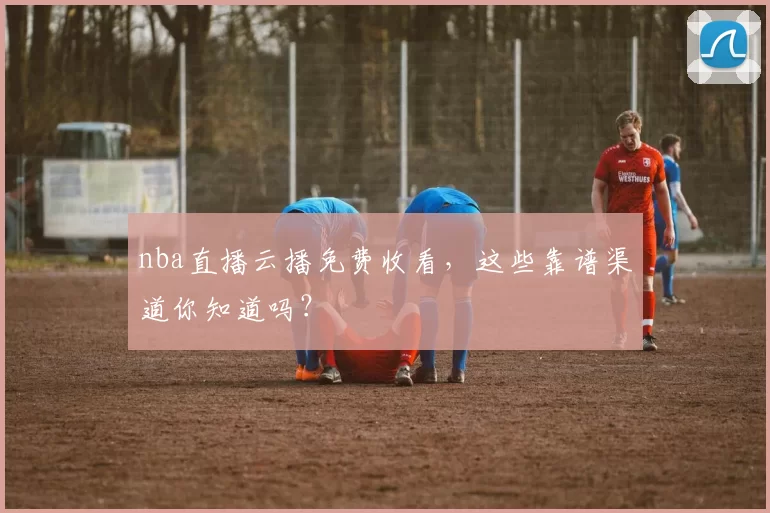 nba直播云播免费收看，这些靠谱渠道你知道吗？