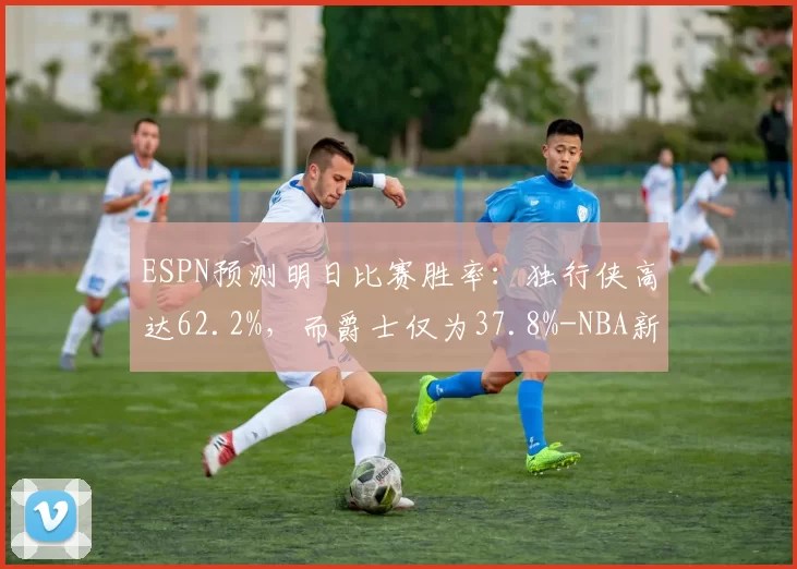 ESPN预测明日比赛胜率：独行侠高达62.2%，而爵士仅为37.8%-NBA新闻