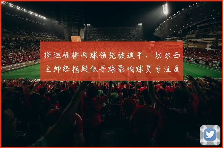 斯坦福桥两球领先被追平,切尔西主帅怒指疑似手球影响球员专注度