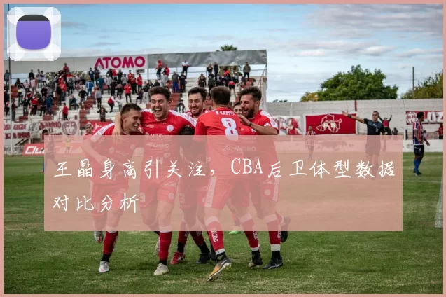 王晶身高引关注,CBA后卫体型数据对比分析