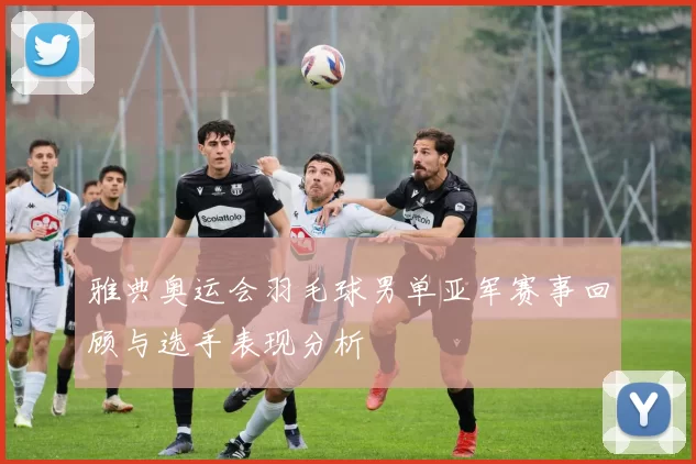 雅典奥运会羽毛球男单亚军赛事回顾与选手表现分析