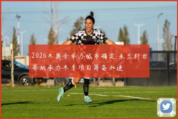 2026冬奥会举办城市确定 米兰科尔蒂纳承办冬季项目筹备加速