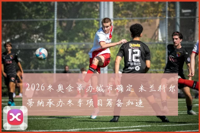 2026冬奥会举办城市确定 米兰科尔蒂纳承办冬季项目筹备加速