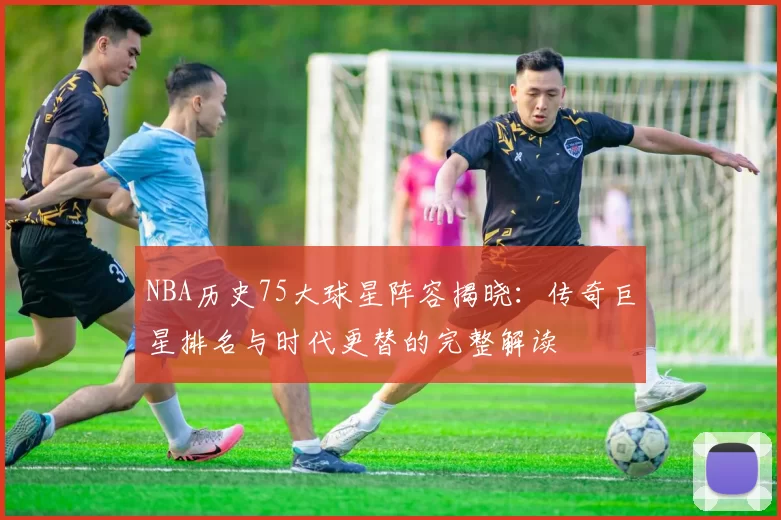 NBA历史75大球星阵容揭晓：传奇巨星排名与时代更替的完整解读